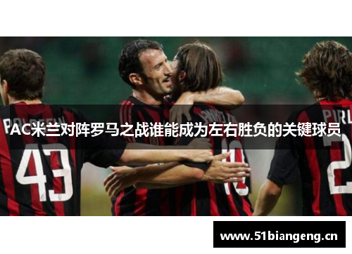 AC米兰对阵罗马之战谁能成为左右胜负的关键球员