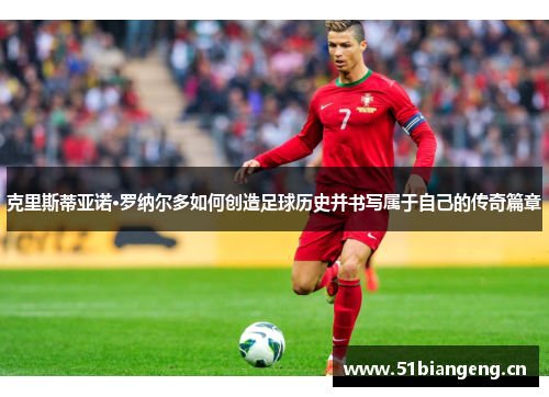 克里斯蒂亚诺·罗纳尔多如何创造足球历史并书写属于自己的传奇篇章