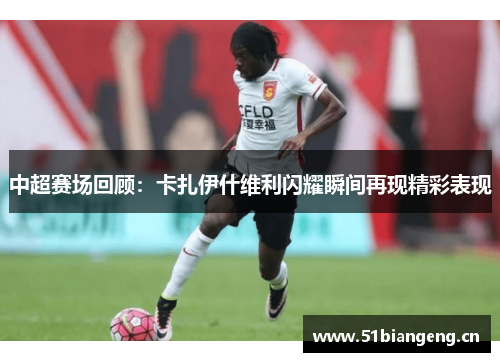 中超赛场回顾：卡扎伊什维利闪耀瞬间再现精彩表现