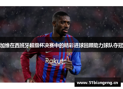加维在西班牙超级杯决赛中的精彩进球回顾助力球队夺冠