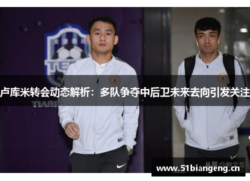 卢库米转会动态解析：多队争夺中后卫未来去向引发关注