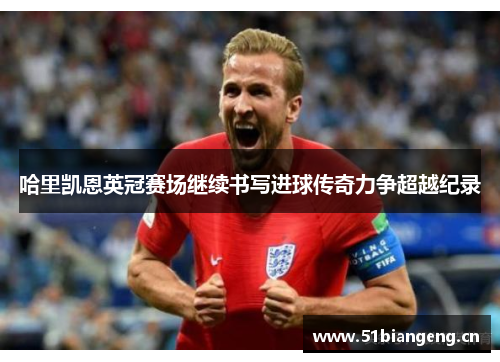 哈里凯恩英冠赛场继续书写进球传奇力争超越纪录