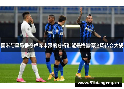 国米与皇马争夺卢库米深度分析谁能最终赢得这场转会大战