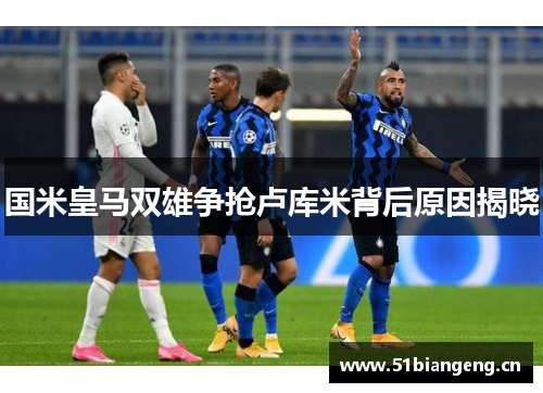 国米皇马双雄争抢卢库米背后原因揭晓