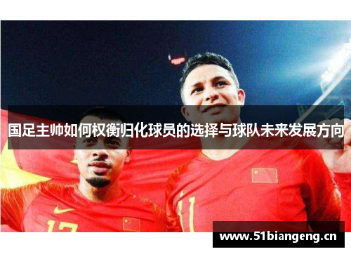 国足主帅如何权衡归化球员的选择与球队未来发展方向