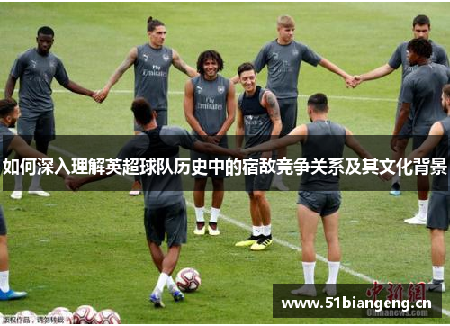 如何深入理解英超球队历史中的宿敌竞争关系及其文化背景 如何深入理解英超球队历史中的宿敌竞争关系及其文化背景