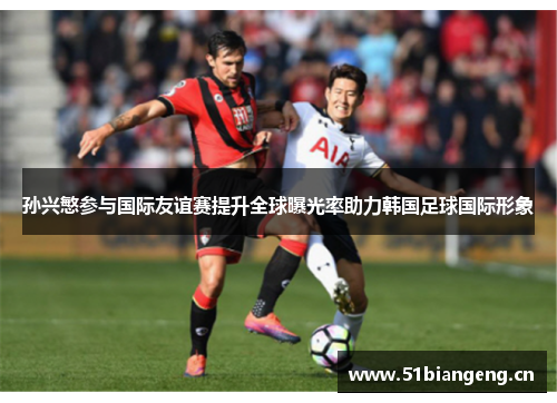 孙兴慜参与国际友谊赛提升全球曝光率助力韩国足球国际形象